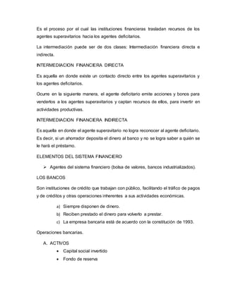 Es el proceso por el cual las instituciones financieras trasladan recursos de los
agentes superavitarios hacia los agentes deficitarios.
La intermediación puede ser de dos clases: Intermediación financiera directa e
indirecta.
INTERMEDIACION FINANCIERA DIRECTA
Es aquella en donde existe un contacto directo entre los agentes superavitarios y
los agentes deficitarios.
Ocurre en la siguiente manera, el agente deficitario emite acciones y bonos para
venderlos a los agentes superavitarios y captan recursos de ellos, para invertir en
actividades productivas.
INTERMEDIACION FINANCIERA INDIRECTA
Es aquella en donde el agente superavitario no logra reconocer al agente deficitario.
Es decir, si un ahorrador deposita el dinero al banco y no se logra saber a quién se
le hará el préstamo.
ELEMENTOS DEL SISTEMA FINANCIERO
 Agentes del sistema financiero (bolsa de valores, bancos industrializados).
LOS BANCOS
Son instituciones de crédito que trabajan con público, facilitando el tráfico de pagos
y de créditos y otras operaciones inherentes a sus actividades económicas.
a) Siempre disponen de dinero.
b) Reciben prestado el dinero para volverlo a prestar.
c) La empresa bancaria está de acuerdo con la constitución de 1993.
Operaciones bancarias.
A. ACTIVOS
 Capital social invertido
 Fondo de reserva
 