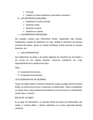  El encaje
 Valores en cartera (préstamos, descuentos bancarios )
B. LOS DEPÓSITOS BANCARIOS
 Depósitos en cuenta corriente
 Depósito a plazo
 Depósito en ahorro
 Depósito en custodia
 LAS EMPRESAS FINANCIERAS
Son aquellas creadas para intercambiar fondos, captándolos bajo diversas
modalidades, excepto los depósitos a la vista, facilitar la colocación de primeras
emisiones de valores, operar con valores mobiliarios, brindar asesoría de carácter
financiero, etc.
 LAS COOPERATIVAS
Son instituciones de ahorro y de crédito integrada por miembros de una familia o
por socios de una entidad industrial, comercial, profesional, etc. Cuya
responsabilidad de su capital es de todos.
Tipos:
 Cooperativa de servicios.
 Cooperativa de producción.
LAS COOPERATIVAS DE SEGUROS
Tienen por objeto celebrar contratos mediante los cuales se obliga, dentro de ciertos
límites y a cambio de una prima, o indemnizar un determinado daño o a satisfacerle
un capital, renta u otras prestaciones pactadas en el caso de ocurrir un determinado
suceso futuro o incierto.
BOLSA DE VALORES
Es un lugar de intercambios, un mercado donde se reúnen los profesionales que
venden y compran títulos o valores mobiliarios a un precio negociado llamado
cotización.
 