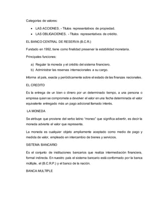 Categorías de valores:
 LAS ACCIONES. - Títulos representativos de propiedad.
 LAS OBLIGACIONES. - Títulos representativos de crédito.
EL BANCO CENTRAL DE RESERVA (B.C.R.)
Fundado en 1992, tiene como finalidad preservar la estabilidad monetaria.
Principales funciones:
a) Regular la moneda y el crédito del sistema financiero.
b) Administrar las reservas internacionales a su cargo.
Informa al país, exacta y periódicamente sobre el estado de las finanzas nacionales.
EL CREDITO
Es la entrega de un bien o dinero por un determinado tiempo, a una persona o
empresa quien se compromete a devolver el valor en una fecha determinada el valor
equivalente entregado más un pago adicional llamado interés.
LA MONEDA
Se atribuye que proviene del verbo latino “moneo” que significa advertir, es decir la
moneda advierte el valor que representa.
La moneda es cualquier objeto ampliamente aceptado como medio de pago y
medida de valor, empleado en intercambio de bienes y servicios.
SISTEMA BANCARIO
Es el conjunto de instituciones bancarios que realiza intermediación financiera,
formal indirecta. En nuestro país el sistema bancario está conformado por la banca
múltiple, el (B.C.R.P.) y el banco de la nación.
BANCA MULTIPLE
 