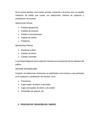 Se le conoce también como banca privada, comercial o de primer piso, es aquella
institución de crédito que cuenta con instituciones diversos de captación y
canalización de recursos.
Operaciones Activas
 Créditos hipotecarios
 Créditos de consumo
 Crédito a microempresas
 Tarjetas de crédito
 Prestamos
Operaciones Pasivas
 Depósitos a plazo
 Cuentas de ahorro
 Cuentas corrientes
La principal obligación de la institución bancaria es la protección de los intereses del
público.
SISTEMA NO BANCARIO
Conjunto de instituciones financieras no clasificadas como bancos y que participan
en la captación y canalización de recursos como:
 Financieras
 Cajas rurales de ahorro y de crédito
 Cajas municipales de ahorro y de crédito
 Compañías de seguros, etc.
3. PROCESO DE CREACIÓN DEL DINERO
 