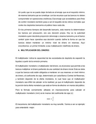 Un punto que no se puede dejar de lado es el encaje que es el requisito mínimo
de reserva bancaria que se constituye con los recursos que los bancos no deben
comprometer en operaciones crediticias. Ese encaje que se establece para fines
de control monetario también pasa a ser el respaldo de los retiros normales que
contra los depósitos bancarios el público hace cada día.
En los primeros tiempos del desarrollo bancario, esta reserva la determinaban
los bancos por precaución, era una decisión propia. Hoy es la autoridad
monetaria quien decidela proporción del encaje o reserva bancaria y es el banco
central quien hace operativa esa decisión cuando define la forma en que los
bancos deben mantener un mínimo nivel de dinero en reservas. Aquí
encontramos un primer limitante a esa multiplicación indefinida de dinero.
4. MULTIPLICADOR DEL DINERO:
El multiplicador indica la capacidad de las sociedades de depósito de expandir la
liquidez a partir de la emisión primaria.
El multiplicador monetario o multiplicador del dinero, es el proceso que permite a los
bancos multiplicar el dinero partiendo de una cantidad de dinero inicial. Esto se debe
a que los bancos solo están obligados a mantener en sus reservas un nivel mínimo
de dinero, el coeficiente de caja, determinado por cada Banco Central de Reservas;
y también depende de la oferta monetaria, lo cual hace que el multiplicador
monetario sea difícil de calcular en la realidad, ya que el multiplicador depende de
la porción de la oferta monetaria que está en forma de efectivo en manos del público.
Pero la fórmula comúnmente utilizada en macroeconomía para calcular el
multiplicador monetario (mm) es la inversa del coeficiente de caja (c):
𝑚𝑚 =
1
𝑐
El mecanismo del multiplicador monetario es muy sencillo. Vamos a ver un ejemplo
para entenderlo mejor:
 