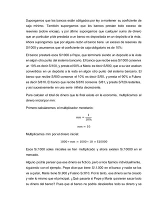 Supongamos que los bancos están obligados por ley a mantener su coeficiente de
caja mínimo. También supongamos que los bancos prestan todo exceso de
reservas (sobre encaje), y por último supongamos que cualquier suma de dinero
que un particular pide prestada a un banco es depositada en un depósito a la vista.
Ahora supongamos que por alguna razón el banco tiene un exceso de reservas de
S/1000 y asumamos que el coeficiente de caja obligatorio es de 10%:
El banco prestará esos S/1000 a Pepe, que terminará siendo un deposito a la vista
en algún otro punto del sistema bancario. El banco que recibe esos S/1000 conserva
un 10% es decir S/100, y presta el 90% a María es decir S/900, que a su vez acaban
convertidos en un depósito a la vista en algún otro punto del sistema bancario. El
banco que recibe S/900 conserva el 10% es decir S/90, y presta el 90% a Fulano
es decir S/810. El banco que recibe S/810 conserva S/81, y presta S/729 restantes,
y así sucesivamente en una serie infinita decreciente.
Para calcular el total de dinero que la final existe en la economía, multiplicamos el
dinero inicial por mm:
Primero calcularemos el multiplicador monetario:
𝑚𝑚 =
1
10%
𝑚𝑚 = 10
Multiplicamos mm por el dinero inicial:
1000 ∗ 𝑚𝑚 = 1000 ∗ 10 = $10000
Esos S/.1000 soles iniciales se han multiplicado y ahora existen S/.10000 en el
mercado.
Alguno podría pensar que ese dinero es ficticio, pero si nos fijamos individualmente,
siguiendo con el ejemplo, Pepe dice que tiene S/.1.000 en el banco y nadie se los
va a quitar, María tiene S/.900 y Fulano S/.810. Por lo tanto, ese dinero se ha creado
y vale lo mismo que el principal. ¿Qué pasaría si Pepe y María quisieran sacar todo
su dinero del banco? Pues que el banco no podría devolverles todo su dinero y se
 