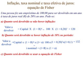 Inflação, taxa nominal e taxa efetiva de juros:
equação de Fisher
Uma pessoa fez um empréstimo de 100,00 para ser devolvido em um ano
à taxa de juros real (R) de 20% ao ano. Pede-se:
a) Quanto será devolvido se não hover inflação:
Valor a
devolver = Capital X (1 + R)n 100 X (1 + 0,20)1
= = 120
b) Quanto será devolvido se hover inflação de 10% no período:
Valor a
devolver
=Capital x (1 + R)n x (1+ π)
=
100 x(1 + 0,20)1x(1+0,1) = 132
i nominal = (1+R) x (1 + π)
c) Quanto será devolvido se usar a equação de Fisher
 