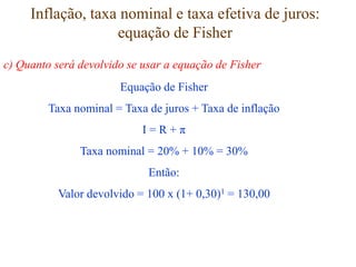 Inflação, taxa nominal e taxa efetiva de juros:
equação de Fisher
Equação de Fisher
Taxa nominal = Taxa de juros + Taxa de inflação
I = R + π
Taxa nominal = 20% + 10% = 30%
Então:
Valor devolvido = 100 x (1+ 0,30)1 = 130,00
c) Quanto será devolvido se usar a equação de Fisher
 