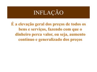 INFLAÇÃO
É a elevação geral dos preços de todos os
bens e serviços, fazendo com que o
dinheiro perca valor, ou seja, aumento
contínuo e generalizado dos preços
 
