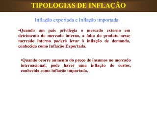 TIPOLOGIAS DE INFLAÇÃO
•Quando um país privilegia o mercado externo em
detrimento do mercado interno, a falta do produto nesse
mercado interno poderá levar à inflação de demanda,
conhecida como Inflação Exportada.
•Quando ocorre aumento do preço de insumos no mercado
internacional, pode haver uma inflação de custos,
conhecida como inflação importada.
Inflação exportada e Inflação importada
 
