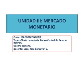 UNIDAD III: MERCADO
MONETARIO
Curso: MACROECONOMÍA
Tema: Oferta monetaria, Banco Central de Reserva
del Perú
Décima semana.
Docente: Econ. José Bancayán E.
 