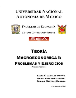 TEORÍA MACROECONÓMICA I: PROBLEMAS Y EJERCICIOS
1
UNIVERSIDAD NACIONAL
AUTÓNOMA DE MÉXICO
FACULTAD DE ECONOMÍA
SISTEMA UNIVERSIDAD ABIERTA
TEORÍA
MACROECONÓMICA I:
PROBLEMAS Y EJERCICIOS
(VERSIÓN ALUMNO)
LAURA C. CASILLAS VALDIVIA
MIGUEL CERVANTES JIMÉNEZ
ENRIQUE MARTÍNEZ MORALES
27 DE FEBRERO DE 2006
 