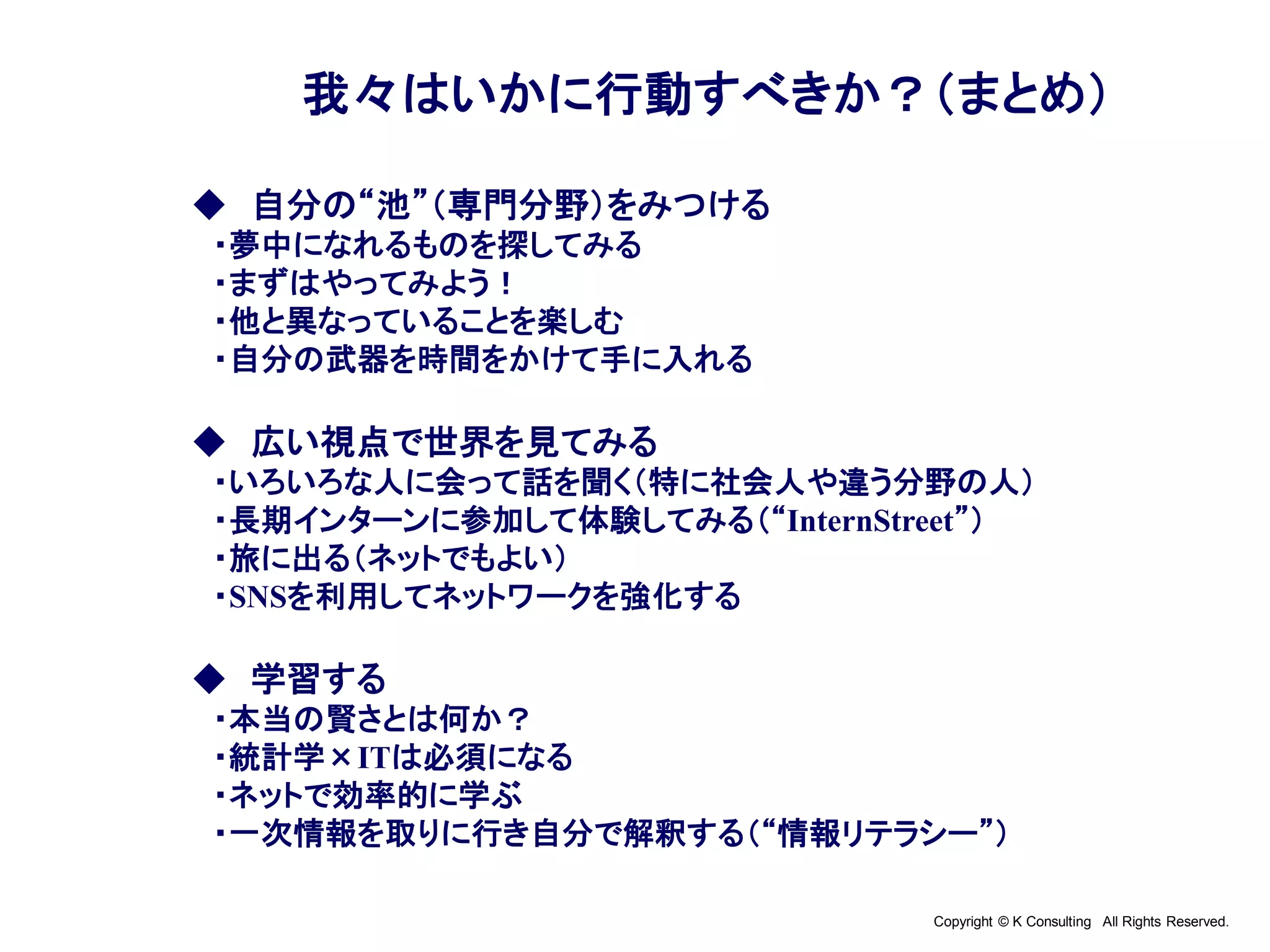 Copyright © K Consulting All Rights Reserved.
我々はいかに行動すべきか？（まとめ）
◆ 自分の“池”（専門分野）をみつける
・夢中になれるものを探してみる
・まずはやってみよう！
・他と異なっていることを楽しむ
・自分の武器を時間をかけて手に入れる
◆ 広い視点で世界を見てみる
・いろいろな人に会って話を聞く（特に社会人や違う分野の人）
・長期インターンに参加して体験してみる（“InternStreet”）
・旅に出る（ネットでもよい）
・SNSを利用してネットワークを強化する
◆ 学習する
・本当の賢さとは何か？
・統計学×ITは必須になる
・ネットで効率的に学ぶ
・一次情報を取りに行き自分で解釈する（“情報リテラシー”）
 