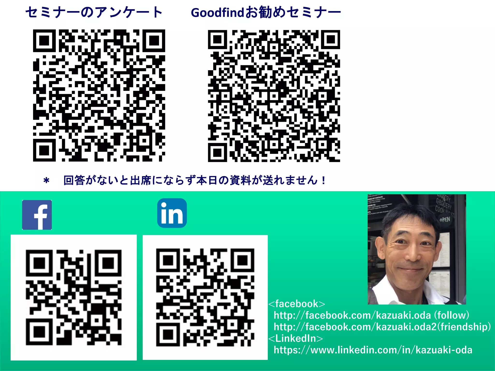 ＊ 回答がないと出席にならず本日の資料が送れません！
セミナーのアンケート Goodfindお勧めセミナー
<facebook>
http://facebook.com/kazuaki.oda (follow)
http://facebook.com/kazuaki.oda2(friendship)
<LinkedIn>
https://www.linkedin.com/in/kazuaki-oda
 