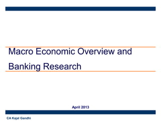 Macro Economic Overview and
Banking Research

April 2013
CA Kajal Gandhi

 
