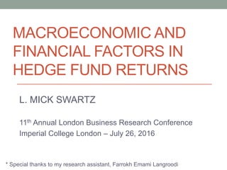 MACROECONOMIC AND
FINANCIAL FACTORS IN
HEDGE FUND RETURNS
L. MICK SWARTZ
11th Annual London Business Research Conference
Imperial College London – July 26, 2016
* Special thanks to my research assistant, Farrokh Emami Langroodi
 