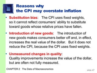 Reasons why
the CPI may overstate inflation
CHAPTER 2 The Data of Macroeconomics slide 47
▪ Substitution bias: The CPI uses fixed weights,
so it cannot reflect consumers’ ability to substitute
toward goods whose relative prices have fallen.
▪ Introduction of new goods: The introduction of
new goods makes consumers better off and, in effect,
increases the real value of the dollar. But it does not
reduce the CPI, because the CPI uses fixed weights.
▪ Unmeasured changes in quality:
Quality improvements increase the value of the dollar,
but are often not fully measured.
