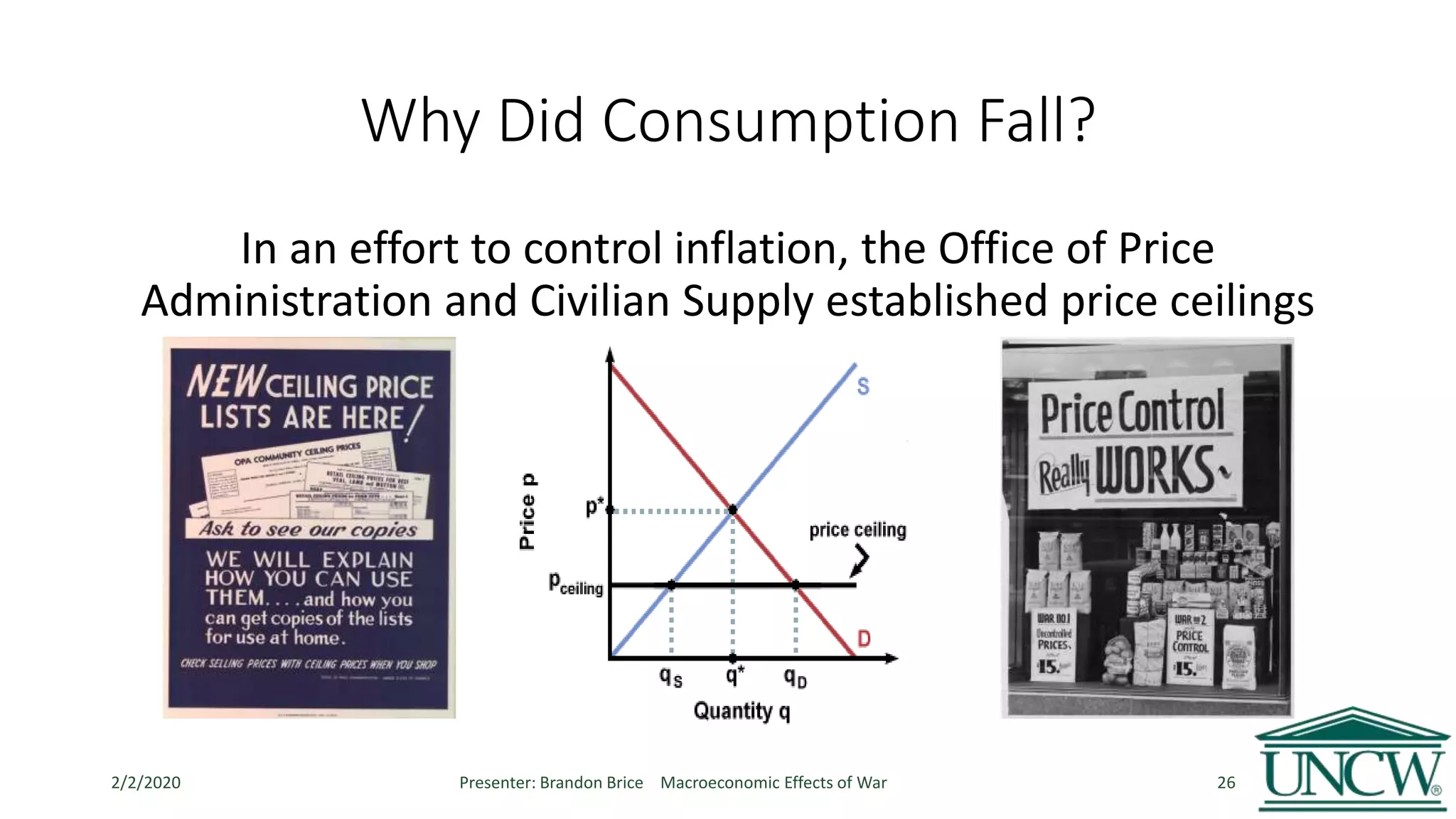 Why Did Consumption Fall?
In an effort to control inflation, the Office of Price
Administration and Civilian Supply established price ceilings
2/2/2020 Presenter: Brandon Brice Macroeconomic Effects of War 26
 