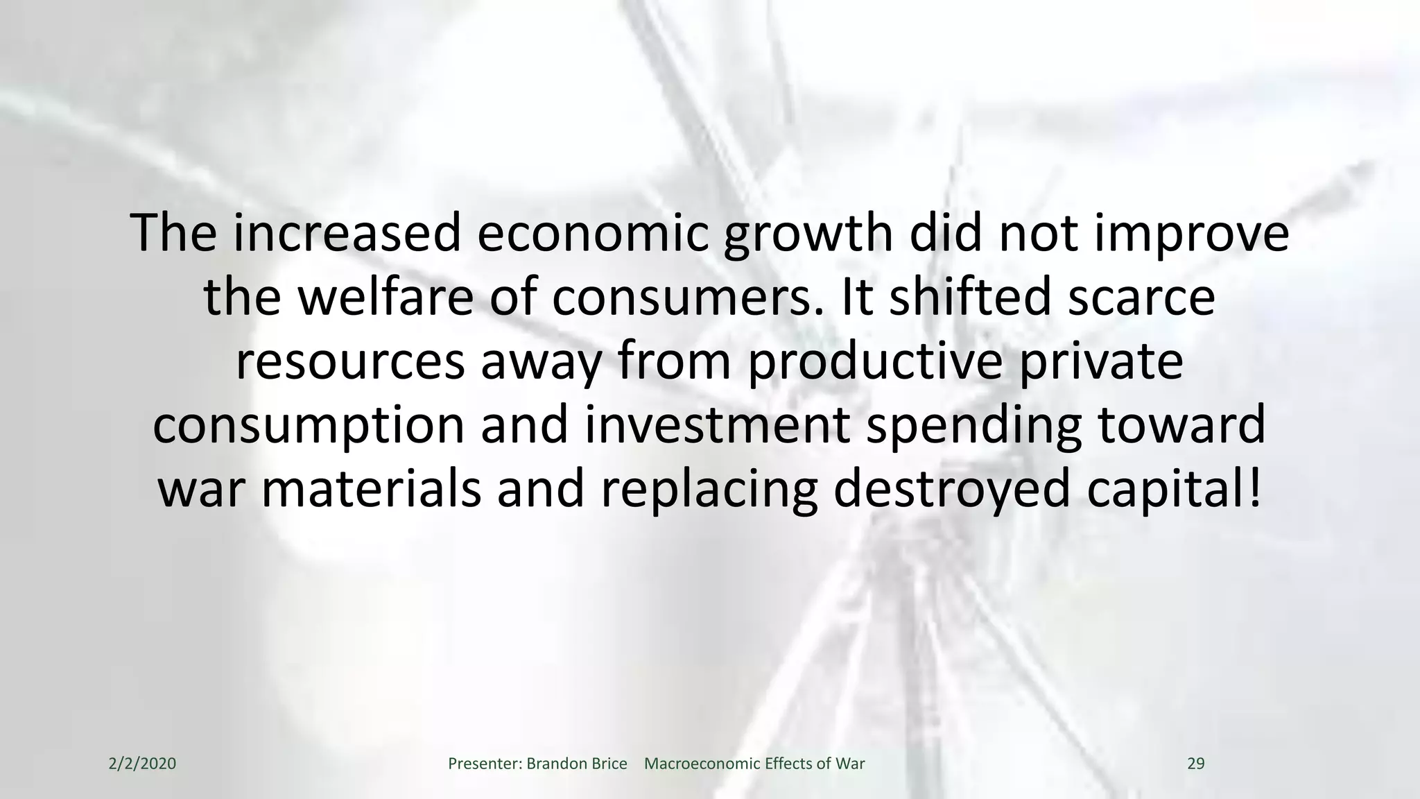 The increased economic growth did not improve
the welfare of consumers. It shifted scarce
resources away from productive private
consumption and investment spending toward
war materials and replacing destroyed capital!
2/2/2020 Presenter: Brandon Brice Macroeconomic Effects of War 29
 