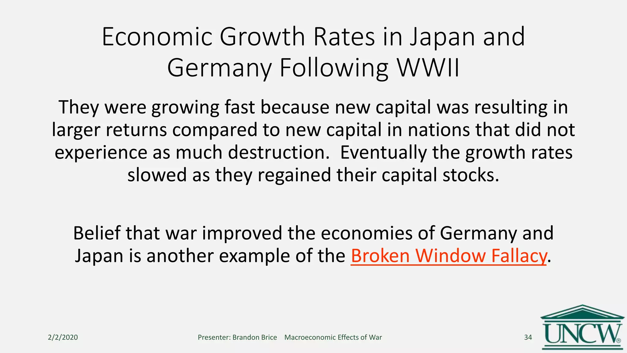 Economic Growth Rates in Japan and
Germany Following WWII
They were growing fast because new capital was resulting in
larger returns compared to new capital in nations that did not
experience as much destruction. Eventually the growth rates
slowed as they regained their capital stocks.
Belief that war improved the economies of Germany and
Japan is another example of the Broken Window Fallacy.
2/2/2020 Presenter: Brandon Brice Macroeconomic Effects of War 34
 