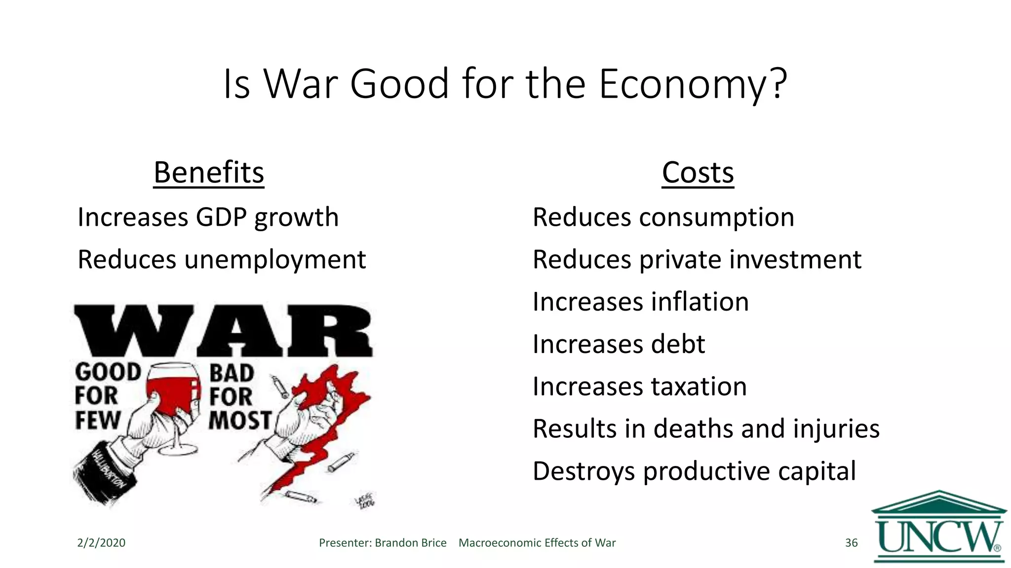 Is War Good for the Economy?
Benefits Costs
Increases GDP growth Reduces consumption
Reduces unemployment Reduces private investment
Increases inflation
Increases debt
Increases taxation
Results in deaths and injuries
Destroys productive capital
2/2/2020 Presenter: Brandon Brice Macroeconomic Effects of War 36
 