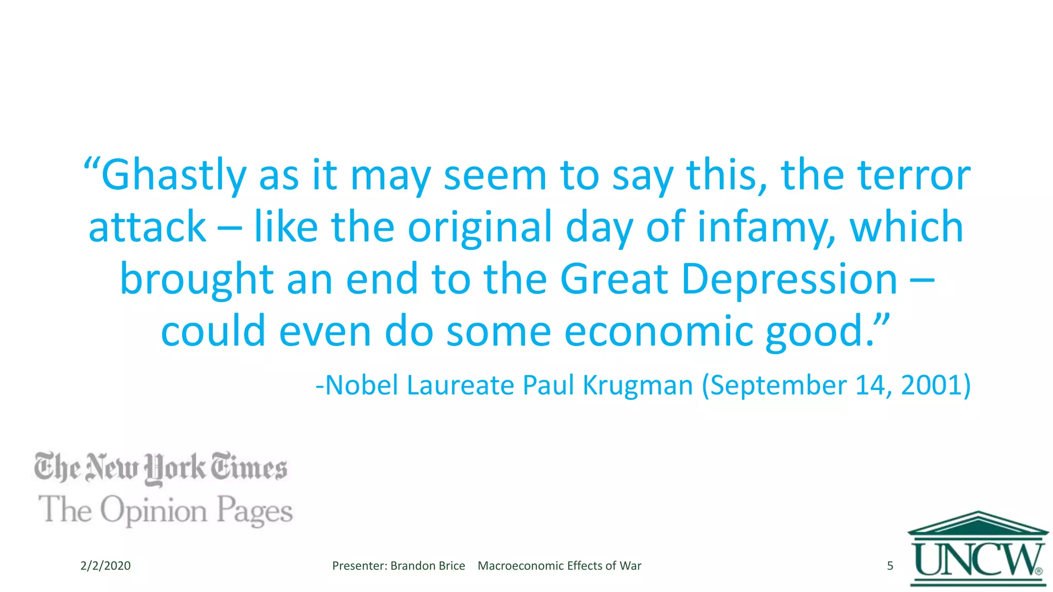 “Ghastly as it may seem to say this, the terror
attack – like the original day of infamy, which
brought an end to the Great Depression –
could even do some economic good.”
-Nobel Laureate Paul Krugman (September 14, 2001)
2/2/2020 Presenter: Brandon Brice Macroeconomic Effects of War 5
 