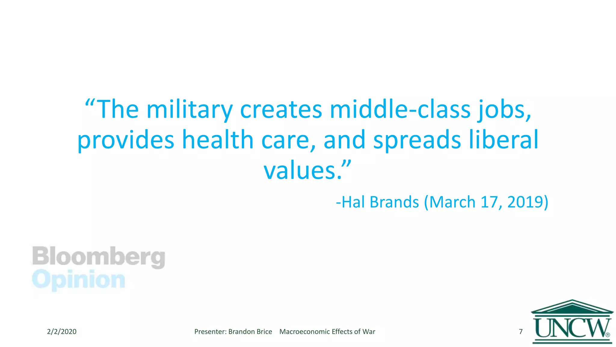 “The military creates middle-class jobs,
provides health care, and spreads liberal
values.”
-Hal Brands (March 17, 2019)
2/2/2020 Presenter: Brandon Brice Macroeconomic Effects of War 7
 
