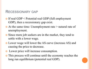 RECESSIONARY GAP
 If real GDP < Potential real GDP (full employment
GDP), then a recessionary gap exist.
 At the same time: Unemployment rate > natural rate of
unemployment.
 Since more job seekers are in the market, they tend to
settle with a lower wage.
 Lower wage will lower the AS curve (increase AS) and
causing the price to decrease.
 Lower price will increase consumption.
 This process will continue until the economy reaches the
long run equilibrium (potential real GDP).
 