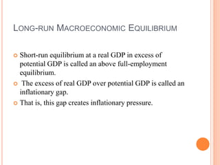 LONG-RUN MACROECONOMIC EQUILIBRIUM
 Short-run equilibrium at a real GDP in excess of
potential GDP is called an above full-employment
equilibrium.
 The excess of real GDP over potential GDP is called an
inflationary gap.
 That is, this gap creates inflationary pressure.
 