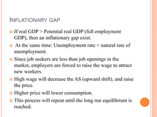 INFLATIONARY GAP
 If real GDP > Potential real GDP (full employment
GDP), then an inflationary gap exist.
 At the same time: Unemployment rate < natural rate of
unemployment.
 Since job seekers are less than job openings in the
market, employers are forced to raise the wage to attract
new workers.
 High wage will decrease the AS (upward shift), and raise
the price.
 Higher price will lower consumption.
 This process will repeat until the long run equilibrium is
reached.
 