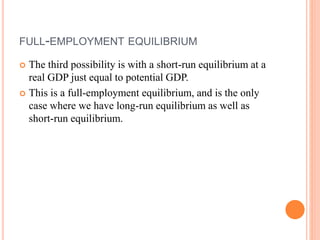 FULL-EMPLOYMENT EQUILIBRIUM
 The third possibility is with a short-run equilibrium at a
real GDP just equal to potential GDP.
 This is a full-employment equilibrium, and is the only
case where we have long-run equilibrium as well as
short-run equilibrium.
 