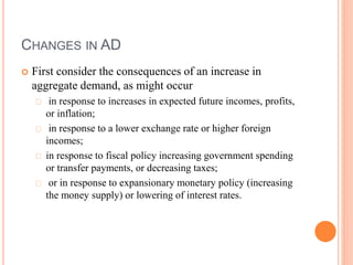 CHANGES IN AD
 First consider the consequences of an increase in
aggregate demand, as might occur
in response to increases in expected future incomes, profits,
or inflation;
in response to a lower exchange rate or higher foreign
incomes;
in response to fiscal policy increasing government spending
or transfer payments, or decreasing taxes;
or in response to expansionary monetary policy (increasing
the money supply) or lowering of interest rates.
 