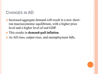 CHANGES IN AD
 Increased aggregate demand will result in a new short-
run macroeconomic equilibrium, with a higher price
level and a higher level of real GDP.
 This results in demand-pull inflation.
 As AD rises, output rises, and unemployment falls.
 