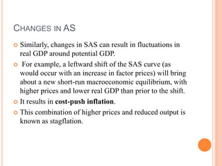 CHANGES IN AS
 Similarly, changes in SAS can result in fluctuations in
real GDP around potential GDP.
 For example, a leftward shift of the SAS curve (as
would occur with an increase in factor prices) will bring
about a new short-run macroeconomic equilibrium, with
higher prices and lower real GDP than prior to the shift.
 It results in cost-push inflation.
 This combination of higher prices and reduced output is
known as stagflation.
 