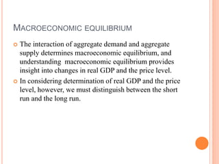 MACROECONOMIC EQUILIBRIUM
 The interaction of aggregate demand and aggregate
supply determines macroeconomic equilibrium, and
understanding macroeconomic equilibrium provides
insight into changes in real GDP and the price level.
 In considering determination of real GDP and the price
level, however, we must distinguish between the short
run and the long run.
 