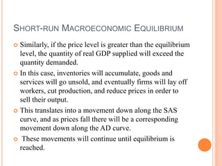 SHORT-RUN MACROECONOMIC EQUILIBRIUM
 Similarly, if the price level is greater than the equilibrium
level, the quantity of real GDP supplied will exceed the
quantity demanded.
 In this case, inventories will accumulate, goods and
services will go unsold, and eventually firms will lay off
workers, cut production, and reduce prices in order to
sell their output.
 This translates into a movement down along the SAS
curve, and as prices fall there will be a corresponding
movement down along the AD curve.
 These movements will continue until equilibrium is
reached.
 