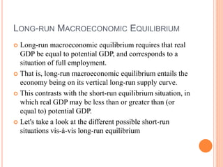 LONG-RUN MACROECONOMIC EQUILIBRIUM
 Long-run macroeconomic equilibrium requires that real
GDP be equal to potential GDP, and corresponds to a
situation of full employment.
 That is, long-run macroeconomic equilibrium entails the
economy being on its vertical long-run supply curve.
 This contrasts with the short-run equilibrium situation, in
which real GDP may be less than or greater than (or
equal to) potential GDP.
 Let's take a look at the different possible short-run
situations vis-à-vis long-run equilibrium
 