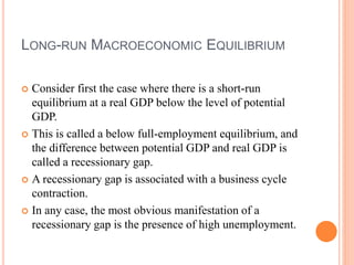 LONG-RUN MACROECONOMIC EQUILIBRIUM
 Consider first the case where there is a short-run
equilibrium at a real GDP below the level of potential
GDP.
 This is called a below full-employment equilibrium, and
the difference between potential GDP and real GDP is
called a recessionary gap.
 A recessionary gap is associated with a business cycle
contraction.
 In any case, the most obvious manifestation of a
recessionary gap is the presence of high unemployment.
 