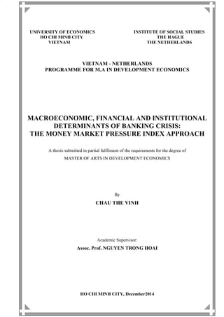 UNIVERSITY OF ECONOMICS INSTITUTE OF SOCIAL STUDIES
HO CHI MINH CITY THE HAGUE
VIETNAM THE NETHERLANDS
VIETNAM - NETHERLANDS
PROGRAMME FOR M.A IN DEVELOPMENT ECONOMICS
MACROECONOMIC, FINANCIAL AND INSTITUTIONAL
DETERMINANTS OF BANKING CRISIS:
THE MONEY MARKET PRESSURE INDEX APPROACH
A thesis submitted in partial fulfilment of the requirements for the degree of
MASTER OF ARTS IN DEVELOPMENT ECONOMICS
By
CHAU THE VINH
Academic Supervisor:
Assoc. Prof. NGUYEN TRONG HOAI
HO CHI MINH CITY, December2014
 