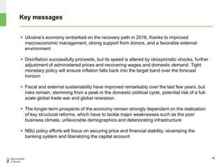 Key messages
 Ukraine’s economy embarked on the recovery path in 2016, thanks to improved
macroeconomic management, strong support from donors, and a favorable external
environment
 Disinflation successfully proceeds, but its speed is altered by idiosyncratic shocks, further
adjustment of administered prices and recovering wages and domestic demand. Tight
monetary policy will ensure inflation falls back into the target band over the forecast
horizon
 Fiscal and external sustainability have improved remarkably over the last few years, but
risks remain, stemming from a peak in the domestic political cycle, potential risk of a full-
scale global trade war and global recession
 The longer-term prospects of the economy remain strongly dependent on the realization
of key structural reforms, which have to tackle major weaknesses such as the poor
business climate, unfavorable demographics and deteriorating infrastructure
 NBU policy efforts will focus on securing price and financial stability, revamping the
banking system and liberalizing the capital account
14
 