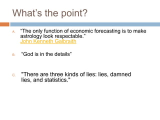 What’s the point?
A. “The only function of economic forecasting is to make
astrology look respectable.”
John Kenneth Galbraith
B. “God is in the details”
C. "There are three kinds of lies: lies, damned
lies, and statistics."