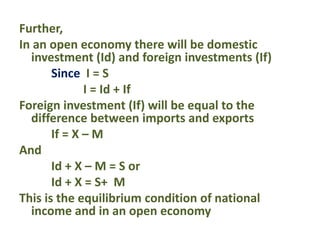 Further,
In an open economy there will be domestic
investment (Id) and foreign investments (If)
Since I = S
I = Id + If
Foreign investment (If) will be equal to the
difference between imports and exports
If = X – M
And
Id + X – M = S or
Id + X = S+ M
This is the equilibrium condition of national
income and in an open economy
 