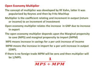 Open Economy Multiplier
The concept of multiplier was developed by RF Kahn, latter it was
popularized by Keynes and then by Fritz Machlup
Multiplier is the coefficient relating and increment in output (return
or income) to an increment of investment
Open economy multiplier relates the increase in GNP due to increase
in export
The open economy multiplier depends upon the Marginal propensity
to save (MPS) and marginal propensity to import (MPM)
MPS means increase in savings for a per unit increase of income
MPM means the increase in import for a per unit increase in output
(GNP).
If there is no foreign trade MPM will be zero and then multiplier will
be 1/MPS.
 