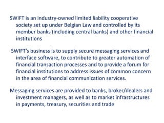 SWIFT is an industry-owned limited liability cooperative
society set up under Belgian Law and controlled by its
member banks (including central banks) and other financial
institutions
SWIFT’s business is to supply secure messaging services and
interface software, to contribute to greater automation of
financial transaction processes and to provide a forum for
financial institutions to address issues of common concern
in the area of financial communication services.
Messaging services are provided to banks, broker/dealers and
investment managers, as well as to market infrastructures
in payments, treasury, securities and trade
 