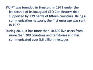 SWIFT was founded in Brussels in 1973 under the
leadership of its inaugural CEO Carl Reuterskiold,
supported by 239 banks of fifteen countries. Being a
communication network, the first message was sent
in 1977
During 2014, it has more than 10,800 live users from
more than 200 countries and territories and has
communicated over 5.6 billion messages
 