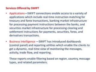 Services Offered by SWIFT
• Applications—SWIFT connections enable access to a variety of
applications which include real-time instruction matching for
treasury and forex transactions, banking market Infrastructure
for processing payment instructions between the banks, and
securities market infrastructure for processing clearing and
settlement instructions for payments, securities, forex, and
derivatives transactions.
• Business Intelligence —SWIFT has introduced dashboards
(control panel) and reporting utilities which enable the clients to
get a dynamic, real-time view of monitoring the messages,
activity, trade flow, and reporting.
These reports enable filtering based on region, country, message
types, and related parameters.
 