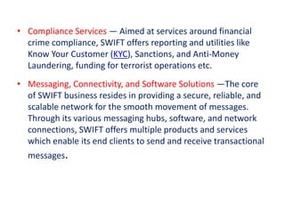 • Compliance Services — Aimed at services around financial
crime compliance, SWIFT offers reporting and utilities like
Know Your Customer (KYC), Sanctions, and Anti-Money
Laundering, funding for terrorist operations etc.
• Messaging, Connectivity, and Software Solutions —The core
of SWIFT business resides in providing a secure, reliable, and
scalable network for the smooth movement of messages.
Through its various messaging hubs, software, and network
connections, SWIFT offers multiple products and services
which enable its end clients to send and receive transactional
messages.
 
