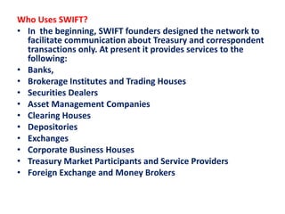 Who Uses SWIFT?
• In the beginning, SWIFT founders designed the network to
facilitate communication about Treasury and correspondent
transactions only. At present it provides services to the
following:
• Banks,
• Brokerage Institutes and Trading Houses
• Securities Dealers
• Asset Management Companies
• Clearing Houses
• Depositories
• Exchanges
• Corporate Business Houses
• Treasury Market Participants and Service Providers
• Foreign Exchange and Money Brokers
 