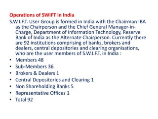 Operations of SWIFT in India
S.W.I.F.T. User Group is formed in India with the Chairman IBA
as the Chairperson and the Chief General Manager-in-
Charge, Department of Information Technology, Reserve
Bank of India as the Alternate Chairperson. Currently there
are 92 institutions comprising of banks, brokers and
dealers, central depositories and clearing organisations,
who are the user members of S.W.I.F.T. in India :
• Members 48
• Sub-Members 36
• Brokers & Dealers 1
• Central Depositories and Clearing 1
• Non Shareholding Banks 5
• Representative Offices 1
• Total 92
 