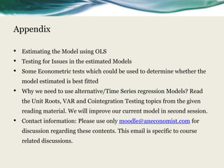 Appendix

•   Estimating the Model using OLS
•   Testing for Issues in the estimated Models
•   Some Econometric tests which could be used to determine whether the
    model estimated is best fitted
•   Why we need to use alternative/Time Series regression Models? Read
    the Unit Roots, VAR and Cointegration Testing topics from the given
    reading material. We will improve our current model in second session.
•   Contact information: Please use only moodle@aneconomist.com for
    discussion regarding these contents. This email is specific to course
    related discussions.
 