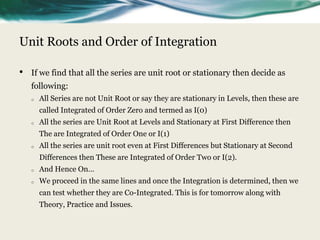 Unit Roots and Order of Integration

•   If we find that all the series are unit root or stationary then decide as
    following:
    o   All Series are not Unit Root or say they are stationary in Levels, then these are
        called Integrated of Order Zero and termed as I(0)
    o   All the series are Unit Root at Levels and Stationary at First Difference then
        The are Integrated of Order One or I(1)
    o   All the series are unit root even at First Differences but Stationary at Second
        Differences then These are Integrated of Order Two or I(2).
    o   And Hence On…
    o   We proceed in the same lines and once the Integration is determined, then we
        can test whether they are Co-Integrated. This is for tomorrow along with
        Theory, Practice and Issues.
 