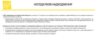  НБУ перерахував до бюджету 64,9 млрд грн, що вище на 17,3 млрд грн за попередній прогноз НацБанку, наданий МінФіну під час складання помісячного
бюджетного розпису на цей рік.
 Перерахування прибутку НБУ до Державного бюджету у повному обсязі відповідає Бюджетному кодексу та Закону «Про НБУ», якими визначено, що
прибуток НБУ до розподілу підлягає перерахуванню до Державного бюджету України у повному обсязі у сумі, визначеній у річній фінансовій звітності, що
підтверджена зовнішнім аудитом та затверджена Радою Національного банку
 Доходи від частини чистого прибутку та дивідендів надійшли у сумі 33,7 млрд грн, що становить 75,8% від розпису через такі фактори:
 запровадження диференційованого підходу до визначення частки відрахування до державного бюджету залежно від профілю підприємства;
 не перерахування Укрнафтою до бюджету своєї частки дивідендів (чистий прибуток компанії у 2018 році становив 6,4 млрд грн), а також Центренерго та
Турбоатом, які не перерахували до державного бюджету другу половину суми дивідендів
 гірші фактичні фінансові показники окремих підприємств, ніж було враховано в бюджеті.
 