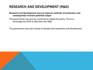 RESEARCH AND DEVELOPMENT (R&D)
Research and Development aims to improve methods of production and
consequently increase potential output
The government may give tax incentives to initiate this policy. This is to
encourage the firms to start their own R&D.
The government may also choose to directly fund researches and development
 