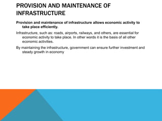 PROVISION AND MAINTENANCE OF
INFRASTRUCTURE
Provision and maintenance of infrastructure allows economic activity to
take place efficiently.
Infrastructure, such as: roads, airports, railways, and others, are essential for
economic activity to take place. In other words it is the basis of all other
economic activities.
By maintaining the infrastructure, government can ensure further investment and
steady growth in economy
 